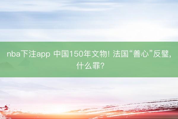 nba下注app 中国150年文物! 法国“善心”反璧, 什么罪?