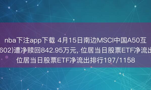 nba下注app下载 4月15日南边MSCI中国A50互联互通ETF(159602)遭净赎回842.95万元， 位居当日股票ETF净流出排行197/1158
