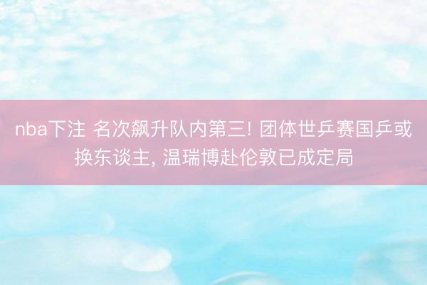 nba下注 名次飙升队内第三! 团体世乒赛国乒或换东谈主， 温瑞博赴伦敦已成定局