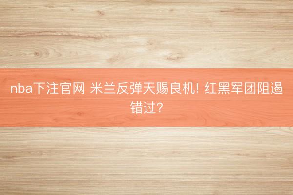 nba下注官网 米兰反弹天赐良机! 红黑军团阻遏错过?