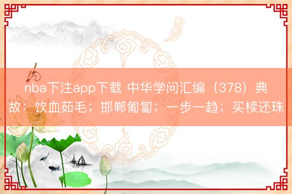 nba下注app下载 中华学问汇编（378）典故：饮血茹毛；邯郸匍匐；一步一趋；买椟还珠