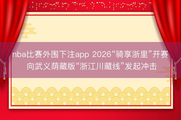 nba比赛外围下注app 2026“骑享浙里”开赛 向武义荫藏版“浙江川藏线”发起冲击