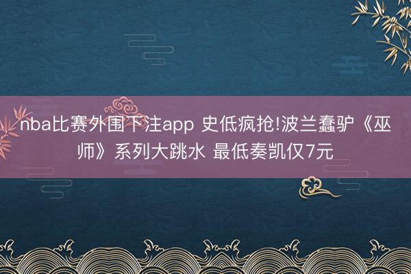 nba比赛外围下注app 史低疯抢!波兰蠢驴《巫师》系列大跳水 最低奏凯仅7元