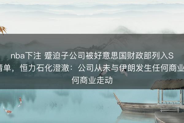 nba下注 蹙迫子公司被好意思国财政部列入SDN清单，恒力石化澄澈：公司从未与伊朗发生任何商业走动