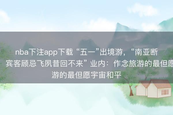 nba下注app下载 “五一”出境游，“南亚断崖式下滑，宾客顾忌飞夙昔回不来” 业内：作念旅游的最但愿宇宙和平