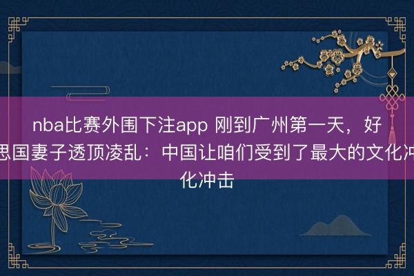 nba比赛外围下注app 刚到广州第一天，好意思国妻子透顶凌乱：中国让咱们受到了最大的文化冲击