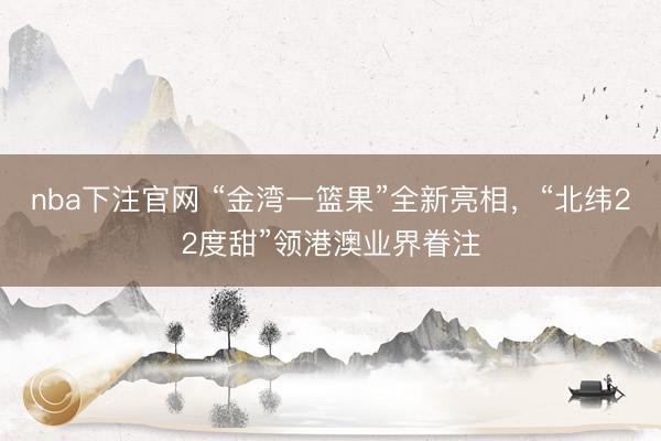nba下注官网 “金湾一篮果”全新亮相，“北纬22度甜”领港澳业界眷注