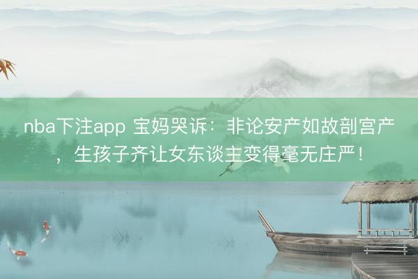 nba下注app 宝妈哭诉：非论安产如故剖宫产，生孩子齐让女东谈主变得毫无庄严！