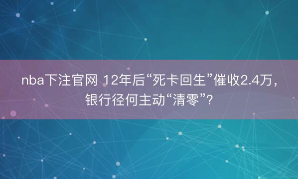 nba下注官网 12年后“死卡回生”催收2.4万，银行径何主动“清零”？