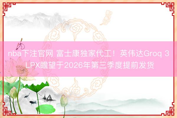 nba下注官网 富士康独家代工！英伟达Groq 3 LPX瞻望于2026年第三季度提前发货