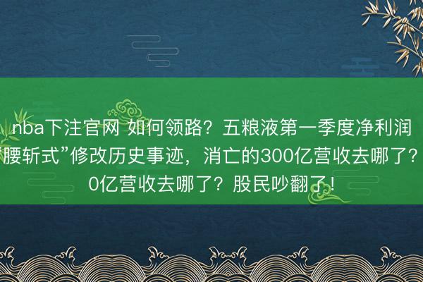 nba下注官网 如何领路？五粮液第一季度净利润增超80%，“腰斩式”修改历史事迹，消亡的300亿营收去哪了？股民吵翻了！