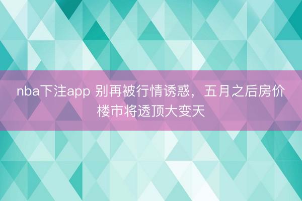 nba下注app 别再被行情诱惑，五月之后房价楼市将透顶大变天