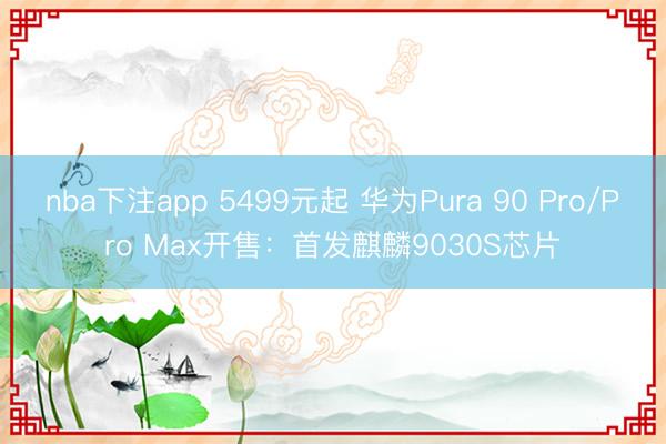 nba下注app 5499元起 华为Pura 90 Pro/Pro Max开售：首发麒麟9030S芯片
