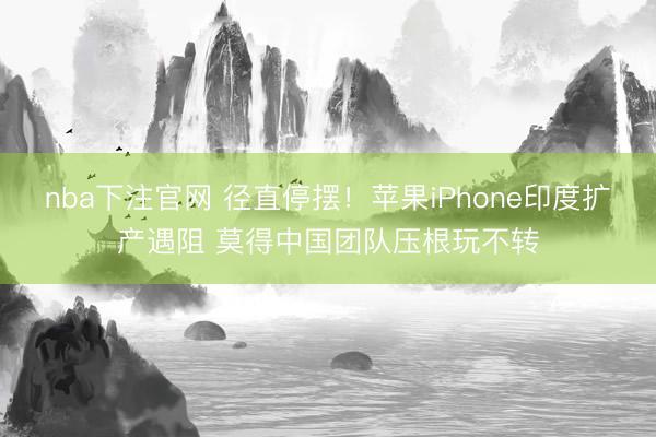 nba下注官网 径直停摆！苹果iPhone印度扩产遇阻 莫得中国团队压根玩不转