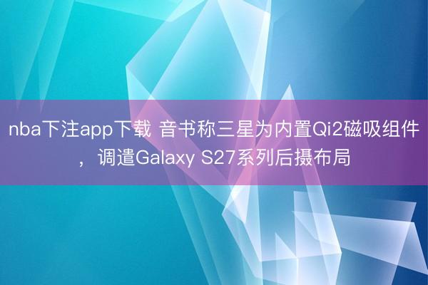 nba下注app下载 音书称三星为内置Qi2磁吸组件，调遣Galaxy S27系列后摄布局