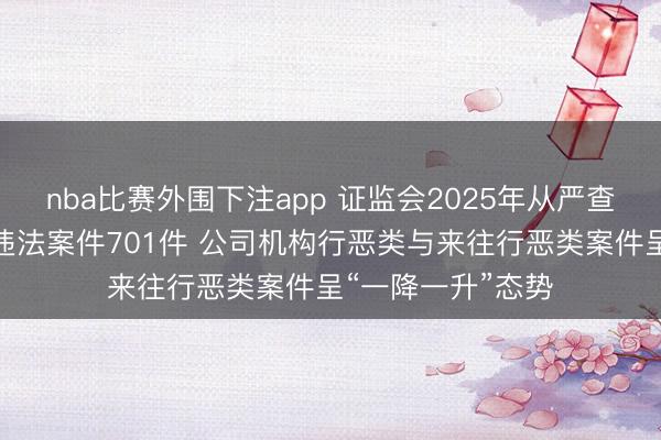 nba比赛外围下注app 证监会2025年从严查办证券期货行恶违法案件701件 公司机构行恶类与来往行恶类案件呈“一降一升”态势