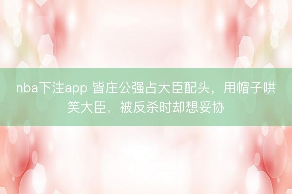nba下注app 皆庄公强占大臣配头，用帽子哄笑大臣，被反杀时却想妥协