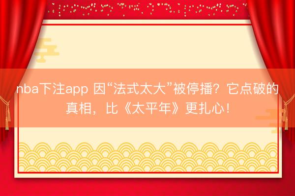 nba下注app 因“法式太大”被停播？它点破的真相，比《太平年》更扎心！