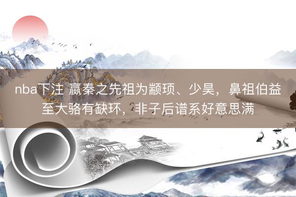 nba下注 嬴秦之先祖为颛顼、少昊，鼻祖伯益至大骆有缺环，非子后谱系好意思满