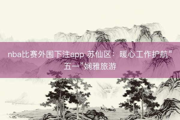 nba比赛外围下注app 苏仙区：暖心工作护航“五一”娴雅旅游