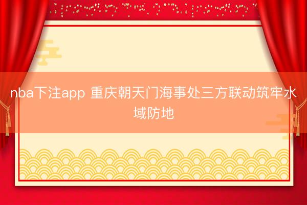 nba下注app 重庆朝天门海事处三方联动筑牢水域防地
