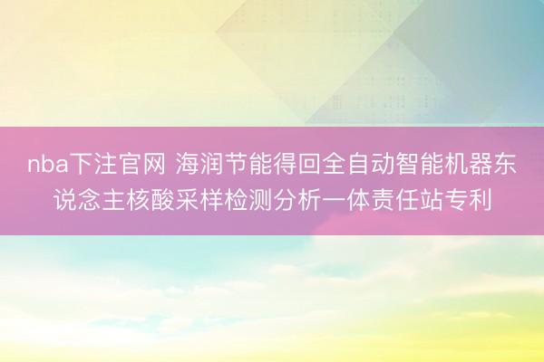 nba下注官网 海润节能得回全自动智能机器东说念主核酸采样检测分析一体责任站专利
