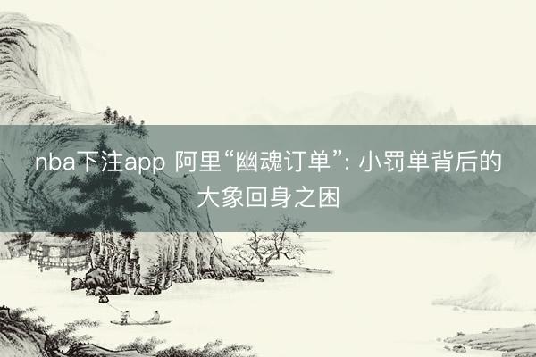 nba下注app 阿里“幽魂订单”: 小罚单背后的大象回身之困