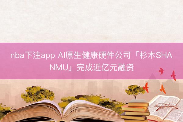 nba下注app AI原生健康硬件公司「杉木SHANMU」完成近亿元融资