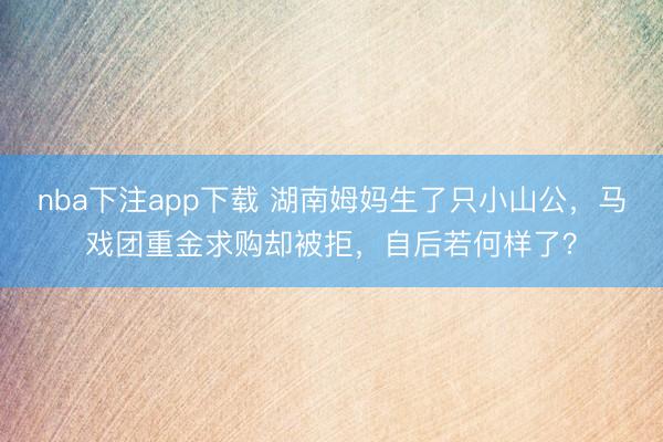 nba下注app下载 湖南姆妈生了只小山公，马戏团重金求购却被拒，自后若何样了？