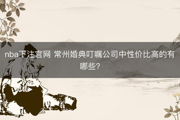nba下注官网 常州婚典叮嘱公司中性价比高的有哪些？