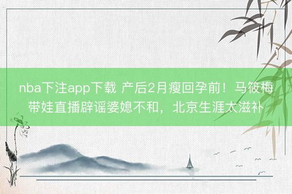 nba下注app下载 产后2月瘦回孕前！马筱梅带娃直播辟谣婆媳不和，北京生涯太滋补