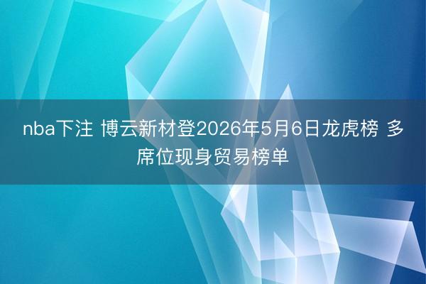 nba下注 博云新材登2026年5月6日龙虎榜 多席位现身贸易榜单