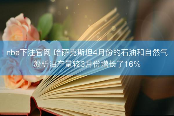 nba下注官网 哈萨克斯坦4月份的石油和自然气凝析油产量较3月份增长了16%