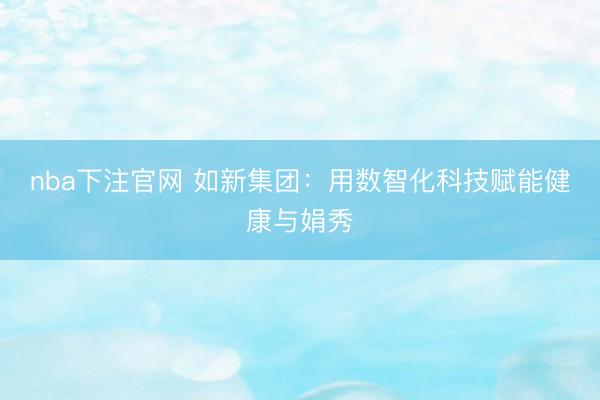 nba下注官网 如新集团：用数智化科技赋能健康与娟秀