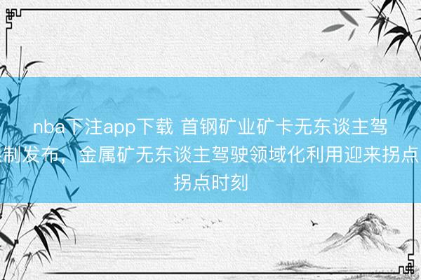 nba下注app下载 首钢矿业矿卡无东谈主驾驶限制发布，金属矿无东谈主驾驶领域化利用迎来拐点时刻