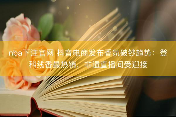 nba下注官网 抖音电商发布香氛破钞趋势：登科线香最热销，非遗直播间受迎接
