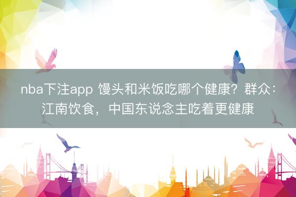 nba下注app 馒头和米饭吃哪个健康？群众：江南饮食，中国东说念主吃着更健康