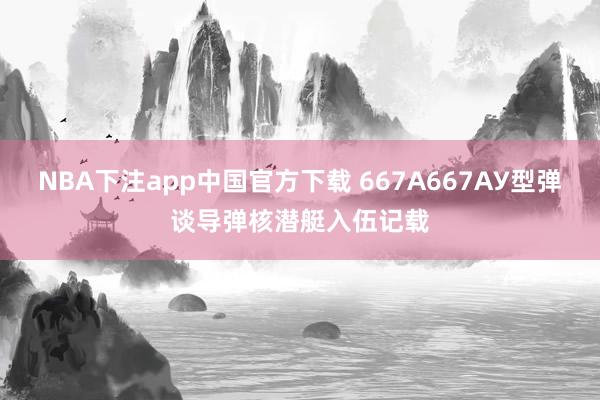 NBA下注app中国官方下载 667А667АУ型弹谈导弹核潜艇入伍记载
