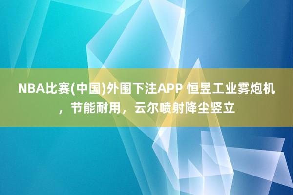 NBA比赛(中国)外围下注APP 恒昱工业雾炮机，节能耐用，云尔喷射降尘竖立