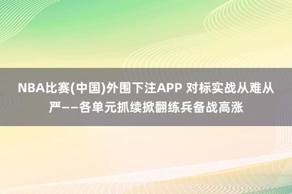 NBA比赛(中国)外围下注APP 对标实战从难从严——各单元抓续掀翻练兵备战高涨