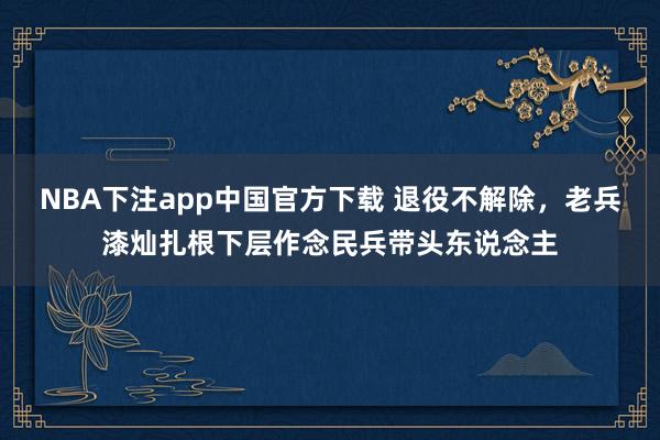 NBA下注app中国官方下载 退役不解除,老兵漆灿扎根下层作念民兵带头东说念主