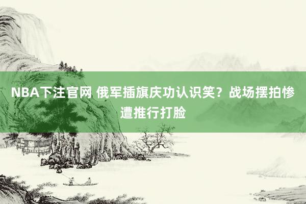 NBA下注官网 俄军插旗庆功认识笑？战场摆拍惨遭推行打脸