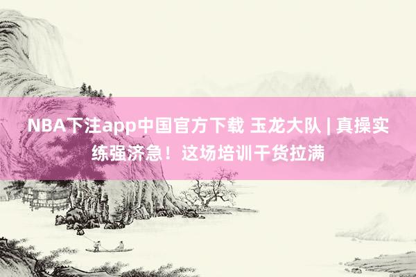 NBA下注app中国官方下载 玉龙大队 | 真操实练强济急！这场培训干货拉满