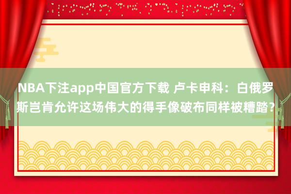NBA下注app中国官方下载 卢卡申科:白俄罗斯岂肯允许这场伟大的得手像破布同样被糟踏?