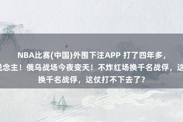 NBA比赛(中国)外围下注APP 打了四年多，死伤几十万东说念主！俄乌战场今夜变天！不炸红场换千名战俘，这仗打不下去了？