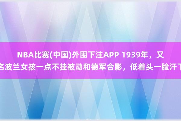 NBA比赛(中国)外围下注APP 1939年，又名波兰女孩一点不挂被动和德军合影，低着头一脸汗下