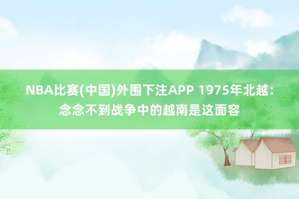 NBA比赛(中国)外围下注APP 1975年北越:念念不到战争中的越南是这面容