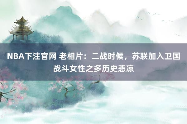 NBA下注官网 老相片：二战时候，苏联加入卫国战斗女性之多历史悲凉