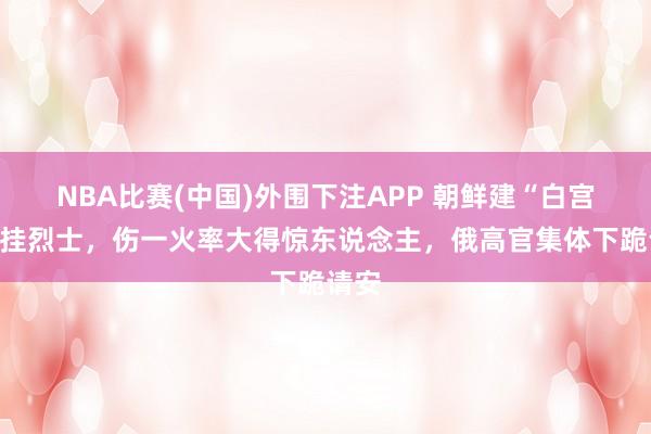 NBA比赛(中国)外围下注APP 朝鲜建“白宫”记挂烈士，伤一火率大得惊东说念主，俄高官集体下跪请安