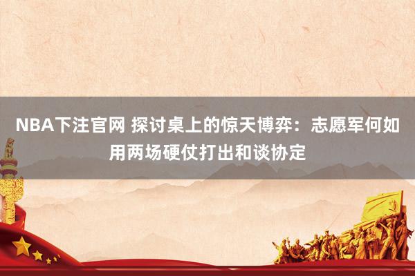 NBA下注官网 探讨桌上的惊天博弈:志愿军何如用两场硬仗打出和谈协定